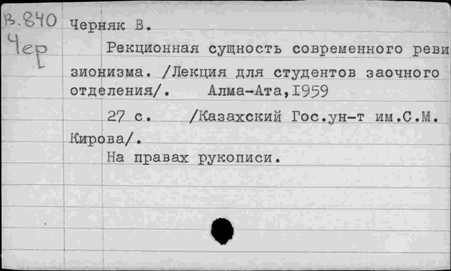 ﻿Черняк В.
Рекционная сущность современного реви зионизма. /Лекция для студентов заочного отделения/. Алма-Ата,1959
27 с. /Казахский Гос.ун-т им.С.М. Кирова/.
На правах рукописи.